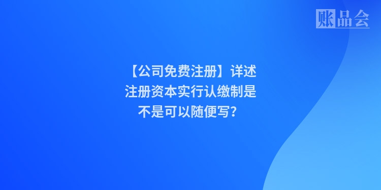 【公司免费注册】详述注册资本实行认缴制是不是可以随便写？