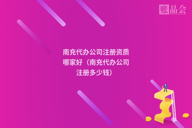 南充代办公司注册资质哪家好（南充代办公司注册多少钱）