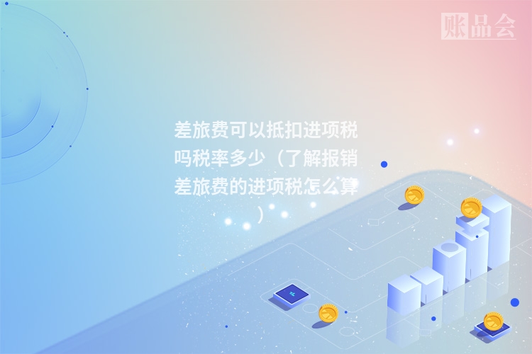差旅费可以抵扣进项税吗税率多少（了解报销差旅费的进项税怎么算）