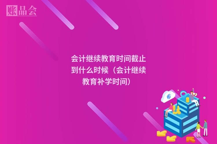 会计继续教育时间截止到什么时候（会计继续教育补学时间）