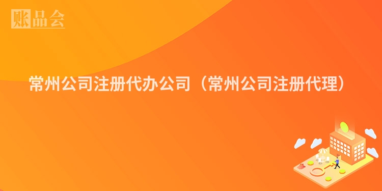 常州公司注册代办公司（常州公司注册代理）