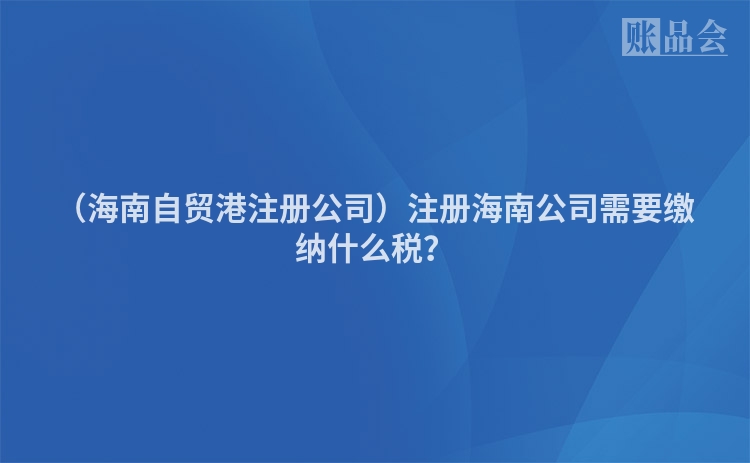 （海南自贸港注册公司）注册海南公司需要缴纳什么税？