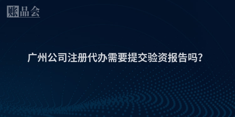 广州公司注册代办需要提交验资报告吗？
