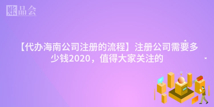 【代办海南公司注册的流程】注册公司需要多少钱2020，值得大家关注的
