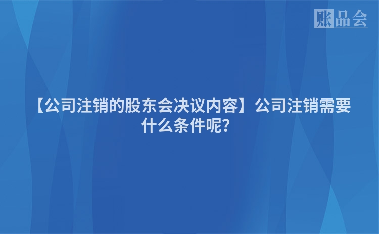 【公司注销的股东会决议内容】公司注销需要什么条件呢？